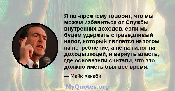 Я по -прежнему говорит, что мы можем избавиться от Службы внутренних доходов, если мы будем удержать справедливый налог, который является налогом на потребление, а не на налог на доходы людей, и вернуть власть, где