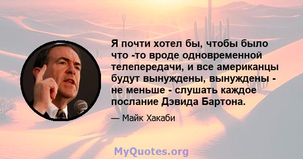 Я почти хотел бы, чтобы было что -то вроде одновременной телепередачи, и все американцы будут вынуждены, вынуждены - не меньше - слушать каждое послание Дэвида Бартона.