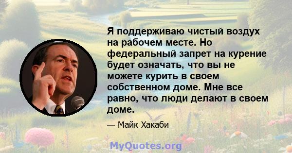 Я поддерживаю чистый воздух на рабочем месте. Но федеральный запрет на курение будет означать, что вы не можете курить в своем собственном доме. Мне все равно, что люди делают в своем доме.