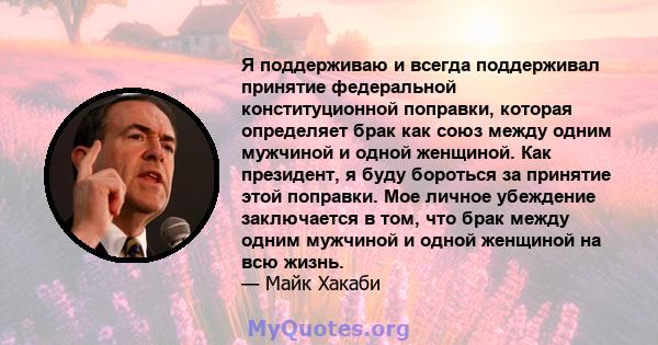 Я поддерживаю и всегда поддерживал принятие федеральной конституционной поправки, которая определяет брак как союз между одним мужчиной и одной женщиной. Как президент, я буду бороться за принятие этой поправки. Мое