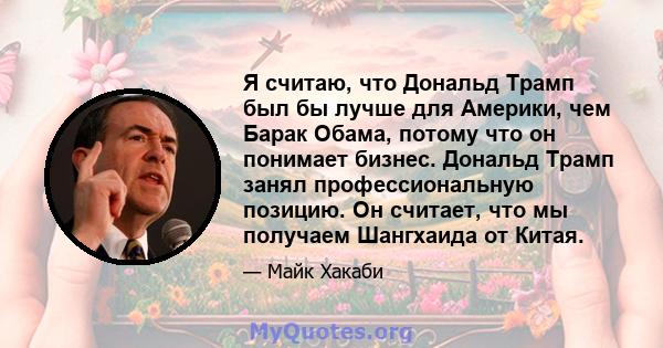 Я считаю, что Дональд Трамп был бы лучше для Америки, чем Барак Обама, потому что он понимает бизнес. Дональд Трамп занял профессиональную позицию. Он считает, что мы получаем Шангхаида от Китая.