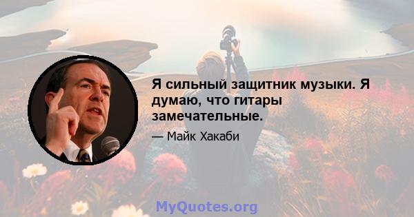 Я сильный защитник музыки. Я думаю, что гитары замечательные.