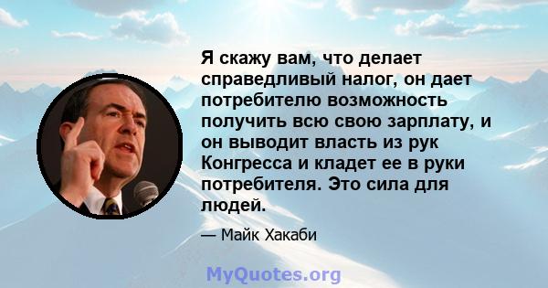 Я скажу вам, что делает справедливый налог, он дает потребителю возможность получить всю свою зарплату, и он выводит власть из рук Конгресса и кладет ее в руки потребителя. Это сила для людей.