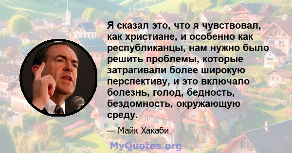 Я сказал это, что я чувствовал, как христиане, и особенно как республиканцы, нам нужно было решить проблемы, которые затрагивали более широкую перспективу, и это включало болезнь, голод, бедность, бездомность,