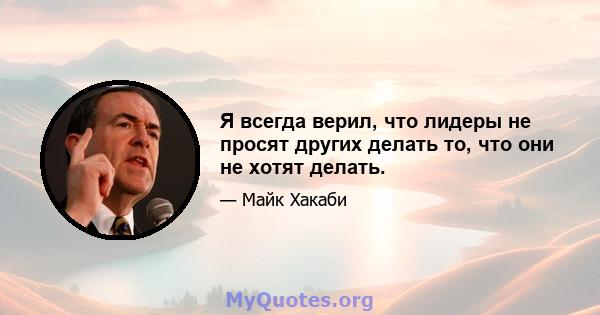 Я всегда верил, что лидеры не просят других делать то, что они не хотят делать.