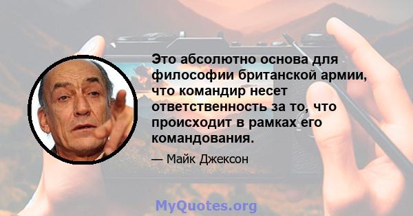 Это абсолютно основа для философии британской армии, что командир несет ответственность за то, что происходит в рамках его командования.