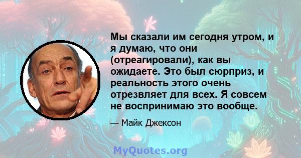 Мы сказали им сегодня утром, и я думаю, что они (отреагировали), как вы ожидаете. Это был сюрприз, и реальность этого очень отрезвляет для всех. Я совсем не воспринимаю это вообще.