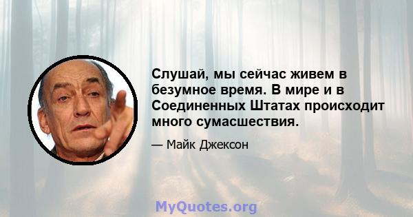 Слушай, мы сейчас живем в безумное время. В мире и в Соединенных Штатах происходит много сумасшествия.