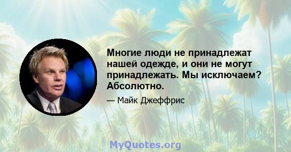 Многие люди не принадлежат нашей одежде, и они не могут принадлежать. Мы исключаем? Абсолютно.