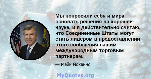 Мы попросили себя и мира основать решения на хорошей науке, и я действительно считаю, что Соединенные Штаты могут стать лидером в предоставлении этого сообщения нашим международным торговым партнерам.