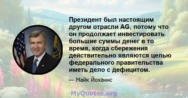 Президент был настоящим другом отрасли AG, потому что он продолжает инвестировать большие суммы денег в то время, когда сбережения действительно являются целью федерального правительства иметь дело с дефицитом.