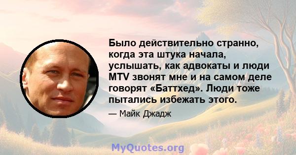 Было действительно странно, когда эта штука начала, услышать, как адвокаты и люди MTV звонят мне и на самом деле говорят «Баттхед». Люди тоже пытались избежать этого.