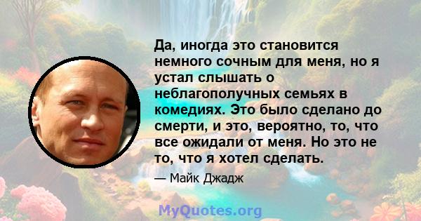 Да, иногда это становится немного сочным для меня, но я устал слышать о неблагополучных семьях в комедиях. Это было сделано до смерти, и это, вероятно, то, что все ожидали от меня. Но это не то, что я хотел сделать.