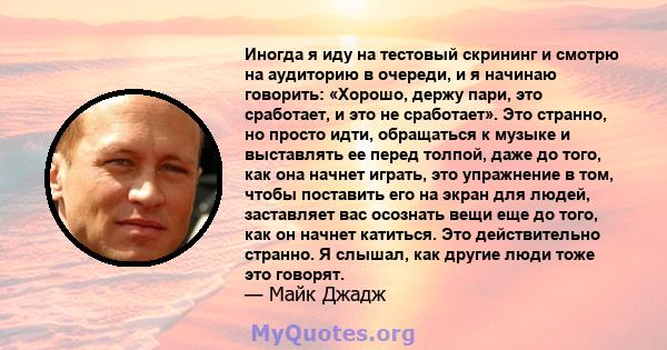 Иногда я иду на тестовый скрининг и смотрю на аудиторию в очереди, и я начинаю говорить: «Хорошо, держу пари, это сработает, и это не сработает». Это странно, но просто идти, обращаться к музыке и выставлять ее перед