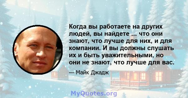 Когда вы работаете на других людей, вы найдете ... что они знают, что лучше для них, и для компании. И вы должны слушать их и быть уважительными, но они не знают, что лучше для вас.