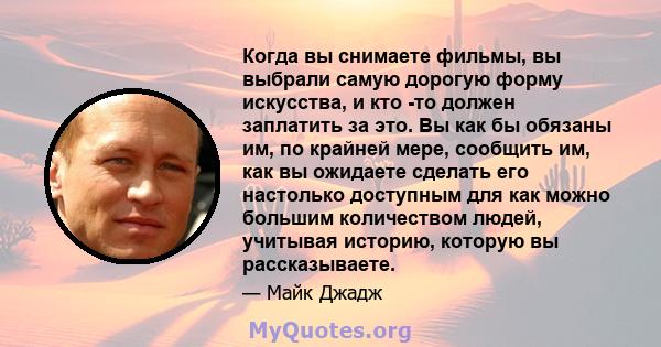 Когда вы снимаете фильмы, вы выбрали самую дорогую форму искусства, и кто -то должен заплатить за это. Вы как бы обязаны им, по крайней мере, сообщить им, как вы ожидаете сделать его настолько доступным для как можно