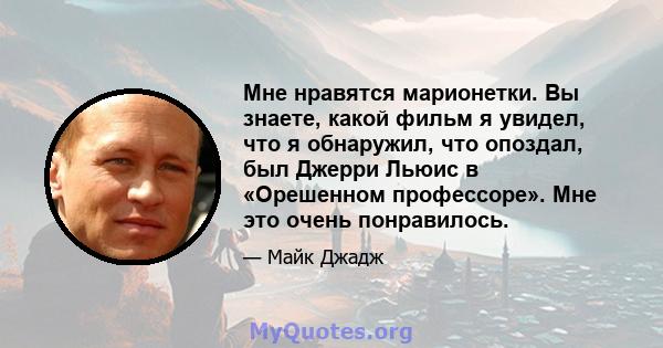 Мне нравятся марионетки. Вы знаете, какой фильм я увидел, что я обнаружил, что опоздал, был Джерри Льюис в «Орешенном профессоре». Мне это очень понравилось.