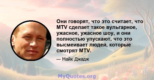 Они говорят, что это считает, что MTV сделает такое вульгарное, ужасное, ужасное шоу, и они полностью упускают, что это высмеивает людей, которые смотрят MTV.