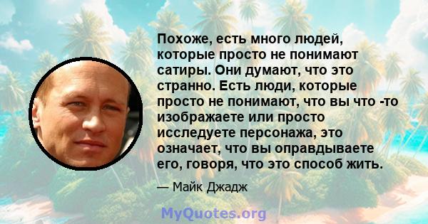 Похоже, есть много людей, которые просто не понимают сатиры. Они думают, что это странно. Есть люди, которые просто не понимают, что вы что -то изображаете или просто исследуете персонажа, это означает, что вы