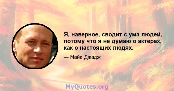 Я, наверное, сводит с ума людей, потому что я не думаю о актерах, как о настоящих людях.