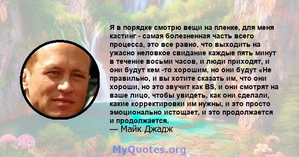 Я в порядке смотрю вещи на пленке, для меня кастинг - самая болезненная часть всего процесса, это все равно, что выходить на ужасно неловкое свидание каждые пять минут в течение восьми часов, и люди приходят, и они