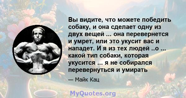 Вы видите, что можете победить собаку, и она сделает одну из двух вещей ... она перевернется и умрет, или это укусит вас и нападет. И я из тех людей ..о ... какой тип собаки, которая укусится ... я не собирался