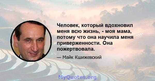 Человек, который вдохновил меня всю жизнь, - моя мама, потому что она научила меня приверженности. Она пожертвовала.