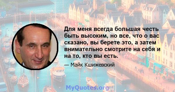 Для меня всегда большая честь быть высоким, но все, что о вас сказано, вы берете это, а затем внимательно смотрите на себя и на то, кто вы есть.