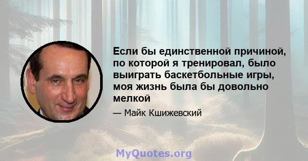 Если бы единственной причиной, по которой я тренировал, было выиграть баскетбольные игры, моя жизнь была бы довольно мелкой