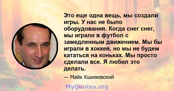 Это еще одна вещь, мы создали игры. У нас не было оборудования. Когда снег снег, мы играли в футбол с замедленным движением. Мы бы играли в хоккей, но мы не будем кататься на коньках. Мы просто сделали все. Я любил это