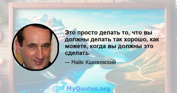 Это просто делать то, что вы должны делать так хорошо, как можете, когда вы должны это сделать.