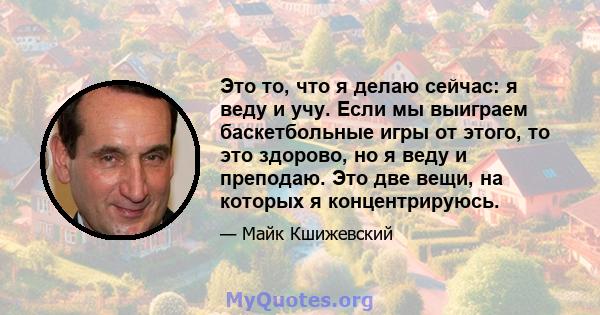 Это то, что я делаю сейчас: я веду и учу. Если мы выиграем баскетбольные игры от этого, то это здорово, но я веду и преподаю. Это две вещи, на которых я концентрируюсь.