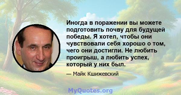 Иногда в поражении вы можете подготовить почву для будущей победы. Я хотел, чтобы они чувствовали себя хорошо о том, чего они достигли. Не любить проигрыш, а любить успех, который у них был.