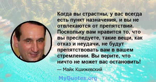 Когда вы страстны, у вас всегда есть пункт назначения, и вы не отвлекаются от препятствий. Поскольку вам нравится то, что вы преследуете, такие вещи, как отказ и неудачи, не будут препятствовать вам в вашем стремлении.