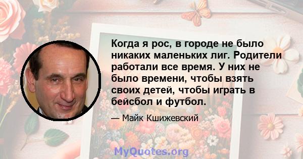 Когда я рос, в городе не было никаких маленьких лиг. Родители работали все время. У них не было времени, чтобы взять своих детей, чтобы играть в бейсбол и футбол.