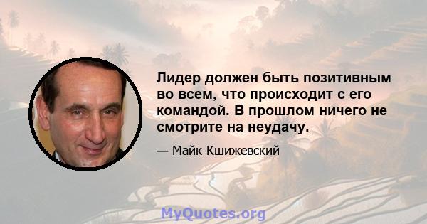 Лидер должен быть позитивным во всем, что происходит с его командой. В прошлом ничего не смотрите на неудачу.