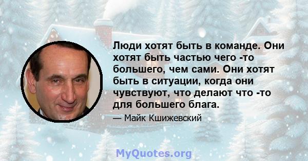 Люди хотят быть в команде. Они хотят быть частью чего -то большего, чем сами. Они хотят быть в ситуации, когда они чувствуют, что делают что -то для большего блага.