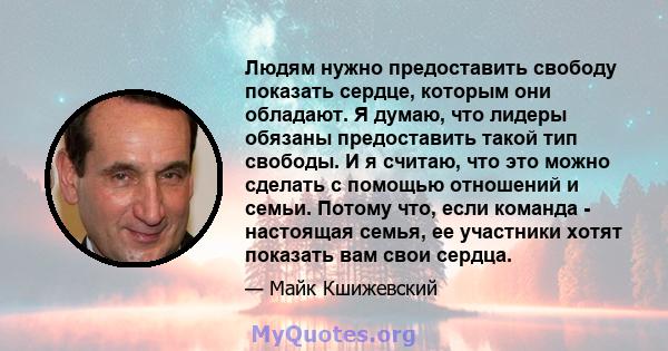 Людям нужно предоставить свободу показать сердце, которым они обладают. Я думаю, что лидеры обязаны предоставить такой тип свободы. И я считаю, что это можно сделать с помощью отношений и семьи. Потому что, если команда 