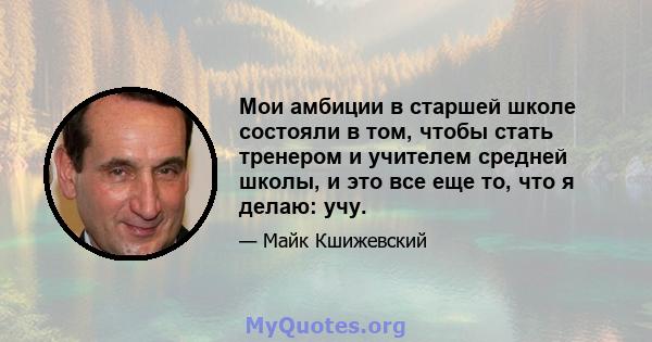 Мои амбиции в старшей школе состояли в том, чтобы стать тренером и учителем средней школы, и это все еще то, что я делаю: учу.