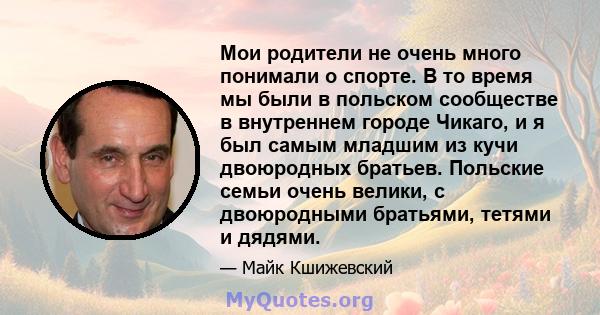 Мои родители не очень много понимали о спорте. В то время мы были в польском сообществе в внутреннем городе Чикаго, и я был самым младшим из кучи двоюродных братьев. Польские семьи очень велики, с двоюродными братьями,