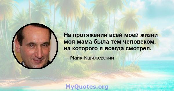 На протяжении всей моей жизни моя мама была тем человеком, на которого я всегда смотрел.