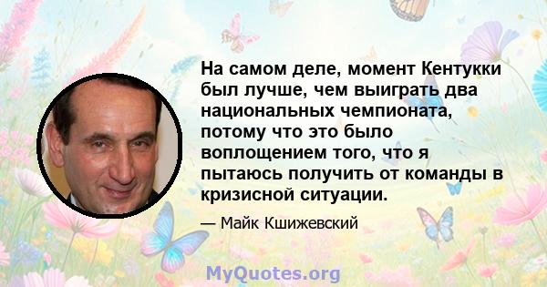 На самом деле, момент Кентукки был лучше, чем выиграть два национальных чемпионата, потому что это было воплощением того, что я пытаюсь получить от команды в кризисной ситуации.