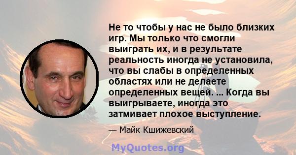 Не то чтобы у нас не было близких игр. Мы только что смогли выиграть их, и в результате реальность иногда не установила, что вы слабы в определенных областях или не делаете определенных вещей. ... Когда вы выигрываете,