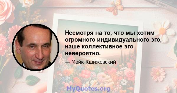 Несмотря на то, что мы хотим огромного индивидуального эго, наше коллективное эго невероятно.