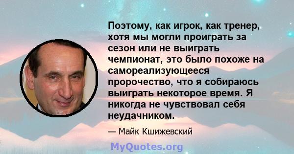 Поэтому, как игрок, как тренер, хотя мы могли проиграть за сезон или не выиграть чемпионат, это было похоже на самореализующееся пророчество, что я собираюсь выиграть некоторое время. Я никогда не чувствовал себя