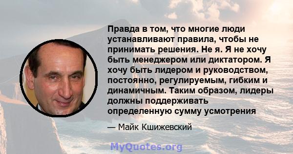 Правда в том, что многие люди устанавливают правила, чтобы не принимать решения. Не я. Я не хочу быть менеджером или диктатором. Я хочу быть лидером и руководством, постоянно, регулируемым, гибким и динамичным. Таким