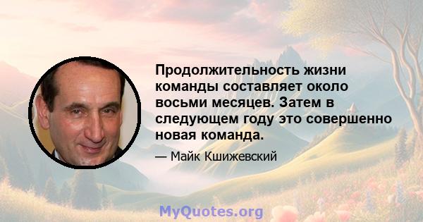 Продолжительность жизни команды составляет около восьми месяцев. Затем в следующем году это совершенно новая команда.