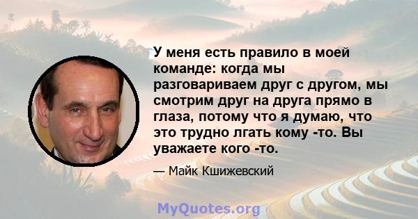 У меня есть правило в моей команде: когда мы разговариваем друг с другом, мы смотрим друг на друга прямо в глаза, потому что я думаю, что это трудно лгать кому -то. Вы уважаете кого -то.