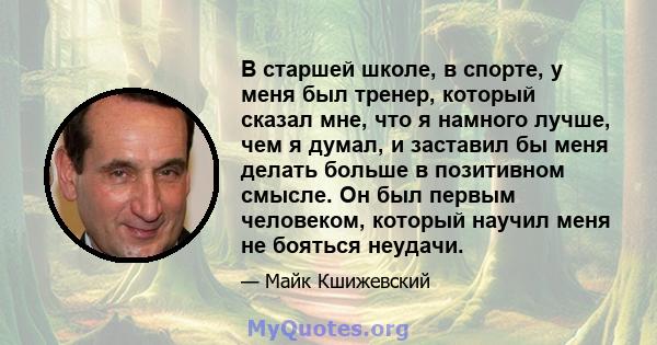 В старшей школе, в спорте, у меня был тренер, который сказал мне, что я намного лучше, чем я думал, и заставил бы меня делать больше в позитивном смысле. Он был первым человеком, который научил меня не бояться неудачи.