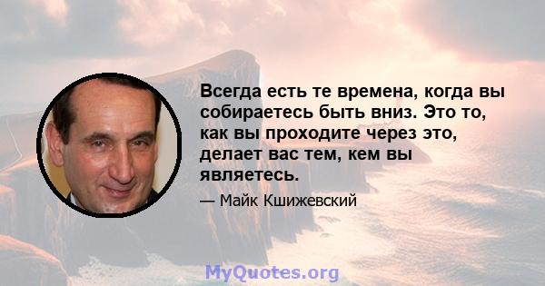 Всегда есть те времена, когда вы собираетесь быть вниз. Это то, как вы проходите через это, делает вас тем, кем вы являетесь.